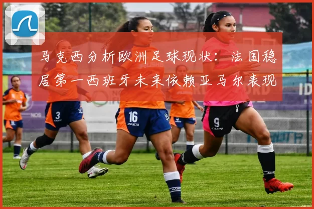 马克西分析欧洲足球现状：法国稳居第一西班牙未来依赖亚马尔表现