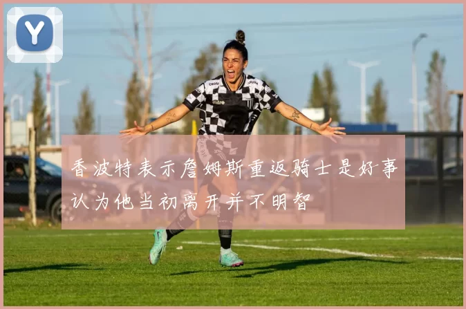 香波特表示詹姆斯重返骑士是好事认为他当初离开并不明智