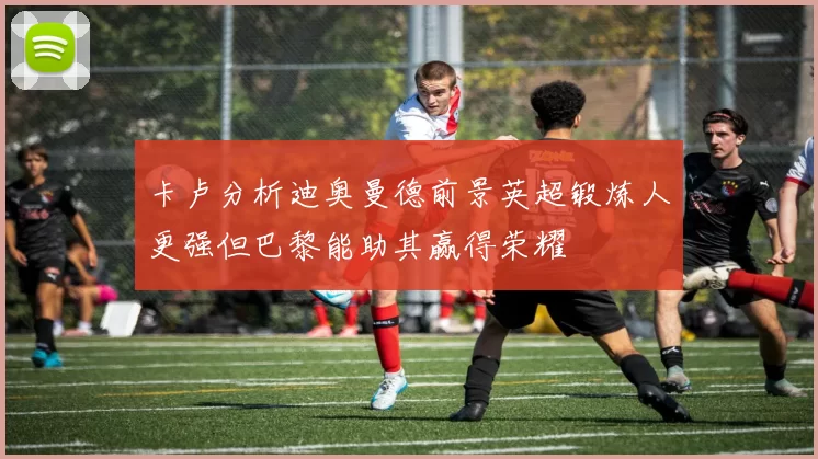 卡卢分析迪奥曼德前景英超锻炼人更强但巴黎能助其赢得荣耀