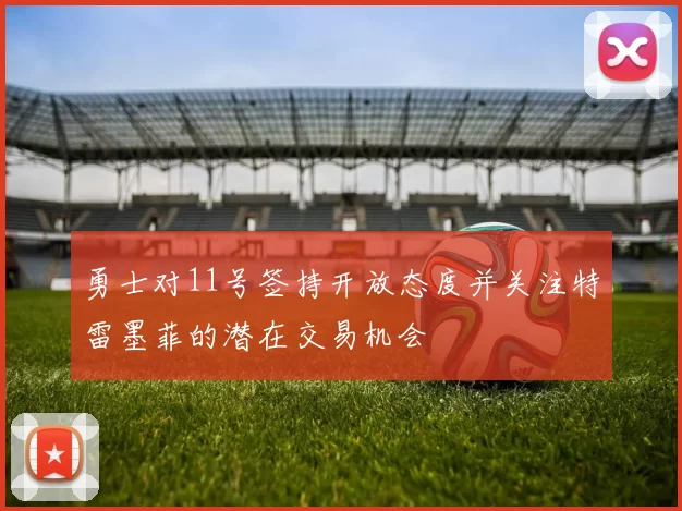 勇士对11号签持开放态度并关注特雷墨菲的潜在交易机会