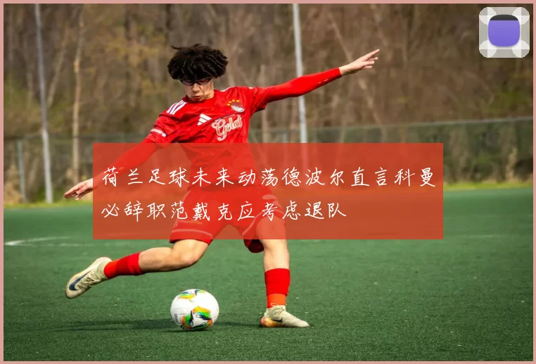 荷兰足球未来动荡德波尔直言科曼必辞职范戴克应考虑退队