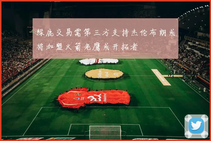 绿鹿交易需第三方支持杰伦布朗或将加盟火箭老鹰或开拓者