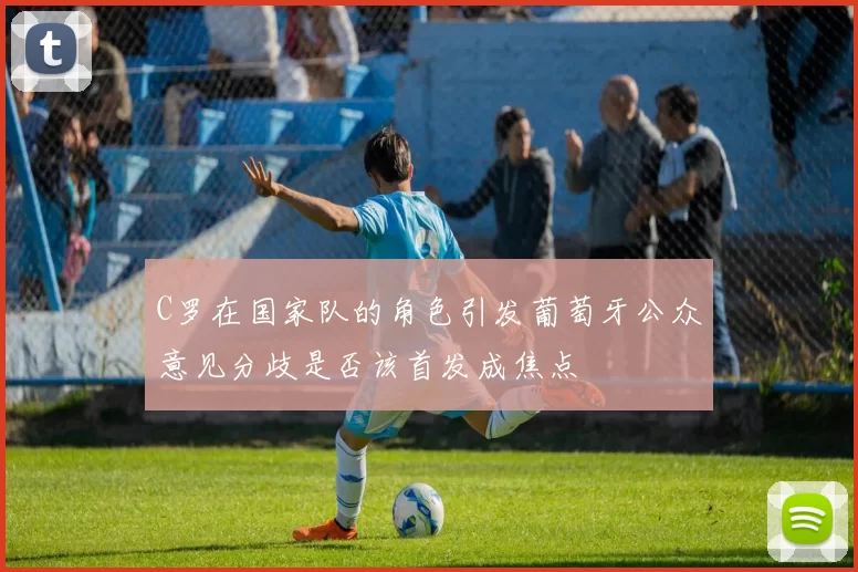 C罗在国家队的角色引发葡萄牙公众意见分歧是否该首发成焦点