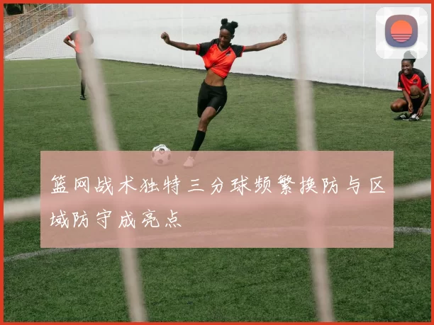 篮网战术独特三分球频繁换防与区域防守成亮点