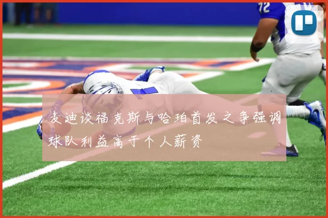 麦迪谈福克斯与哈珀首发之争强调球队利益高于个人薪资